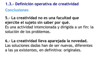 1.3.- Definición operativa de creatividad
5.- La creatividad no es una facultad que
ejercite el sujeto sin saber por qué.
Es una actividad intencionada y dirigida a un fin: la
solución de los problemas.
6.- La creatividad lleva aparejada la novedad.
Las soluciones dadas han de ser nuevas, diferentes
a las ya existentes, en definitiva: originales.
Conclusiones
 