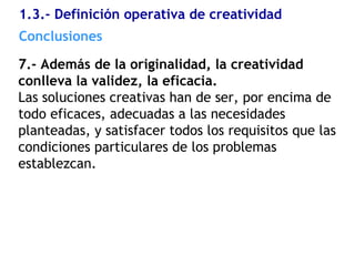 7.- Además de la originalidad, la creatividad
conlleva la validez, la eficacia.
Las soluciones creativas han de ser, por encima de
todo eficaces, adecuadas a las necesidades
planteadas, y satisfacer todos los requisitos que las
condiciones particulares de los problemas
establezcan.
1.3.- Definición operativa de creatividad
Conclusiones
 