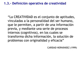 1.3.- Definición operativa de creatividad
“La CREATIVIDAD es el conjunto de aptitudes,
vinculadas a la personalidad del ser humano,
que le permiten, a partir de una información
previa, y mediante una serie de procesos
internos (cognitivos), en los cuales se
transforma dicha información, la solución de
problemas con originalidad y eficacia”
CARIDAD HERNÁNDEZ (1999)
 