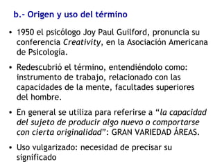 b.- Origen y uso del término
• 1950 el psicólogo Joy Paul Guilford, pronuncia su
conferencia Creativity, en la Asociación Americana
de Psicología.
• Redescubrió el término, entendiéndolo como:
instrumento de trabajo, relacionado con las
capacidades de la mente, facultades superiores
del hombre.
• En general se utiliza para referirse a “la capacidad
del sujeto de producir algo nuevo o comportarse
con cierta originalidad”: GRAN VARIEDAD ÁREAS.
• Uso vulgarizado: necesidad de precisar su
significado
 