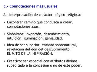 c.- Connotaciones más usuales
A.- Interpretación de carácter mágico-religiosa:
• Encontrar camino que conduzca a crear,
connotaciones azar.
• Sinónimos: invención, descubrimiento,
intuición, iluminación, genialidad.
• Idea de ser superior, entidad sobrenatural,
revelación del don del descubrimiento.
EL MITO DE LA INSPIRACIÓN.
• Creativo: ser especial con atributos divinos,
supeditado a la concesión o no de este poder.
 