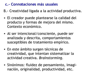 c.- Connotaciones más usuales B.- Creatividad ligada a la actividad productiva. El creador puede plantearse la calidad del producto y formas de mejora del mismo. Contexto económico. Al ser intencional/consciente, puede ser analizada y descrita, comportamientos susceptibles de tratamiento empírico. En este ámbito surgen técnicas de creatividad, que intentan sistematizar la actividad creativa.  Brainstorming . Sinónimos: fluidez de pensamiento, imagi-nación, originalidad, productividad, etc. 