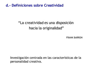 d.- Definiciones sobre Creatividad “ La creatividad es una disposición  hacia la originalidad” FRANK BARRON Investigación centrada en las características de la personalidad creativa. 