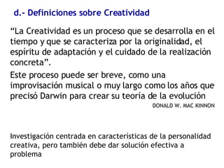 d.- Definiciones sobre Creatividad “ La Creatividad es un proceso que se desarrolla en el tiempo y que se caracteriza por la originalidad, el espíritu de adaptación y el cuidado de la realización concreta”.  Este proceso puede ser breve, como una improvisación musical o muy largo como los años que precisó Darwin para crear su teoría de la evolución DONALD W. MAC KINNON Investigación centrada en características de la personalidad creativa, pero también debe dar solución efectiva a problema 