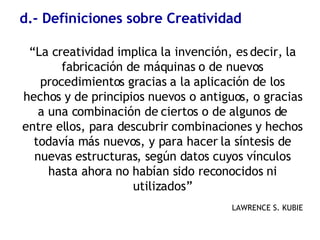 d.- Definiciones sobre Creatividad “ La creatividad implica la invención, es decir, la fabricación de máquinas o de nuevos procedimientos gracias a la aplicación de los hechos y de principios nuevos o antiguos, o gracias a una combinación de ciertos o de algunos de entre ellos, para descubrir combinaciones y hechos todavía más nuevos, y para hacer la síntesis de nuevas estructuras, según datos cuyos vínculos hasta ahora no habían sido reconocidos ni utilizados” LAWRENCE S. KUBIE 