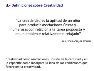 d.- Definiciones sobre Creatividad “ La creatividad es la aptitud de un niño  para producir asociaciones únicas y  numerosas con relación a la tarea propuesta y  en un ambiente relativamente relajado” M.A. WALLACH y N. KOGAN Creatividad como asociaciones, insiste en la cantidad y en la especificidad e incorpora la idea de las condiciones que favorecen la creatividad.   