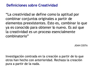 Definiciones sobre Creatividad “ La creatividad se define como la aptitud por combinar conjuntos originales a partir de elementos preexistentes. Esto es, combinar lo que ya es conocido para obtener lo nuevo. Es así que la creatividad es un proceso esencialmente combinatorio” JOAN COSTA Investigación centrada en la creación a partir de lo que otros han hecho con anterioridad. Rechaza la creación pura a partir de la nada.  