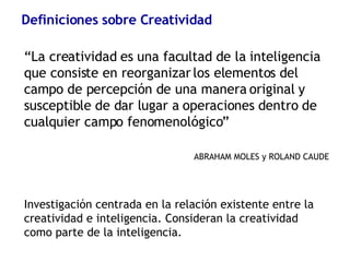 Definiciones sobre Creatividad “ La creatividad es una facultad de la inteligencia que consiste en reorganizar los elementos del campo de percepción de una manera original y susceptible de dar lugar a operaciones dentro de cualquier campo fenomenológico” ABRAHAM MOLES y ROLAND CAUDE Investigación centrada en la relación existente entre la creatividad e inteligencia. Consideran la creatividad como parte de la inteligencia. 