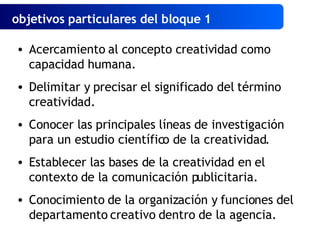 objetivos particulares del bloque 1   Acercamiento al concepto creatividad como capacidad humana. Delimitar y precisar el significado del término creatividad. Conocer las principales líneas de investigación para un estudio científico de la creatividad. Establecer las bases de la creatividad en el contexto de la comunicación publicitaria. Conocimiento de la organización y funciones del departamento creativo dentro de la agencia. 