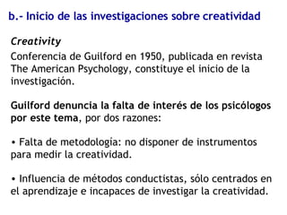 b.- Inicio de las investigaciones sobre creatividad Creativity Conferencia de Guilford en 1950, publicada en revista The American Psychology, constituye el inicio de la investigación. Guilford denuncia la falta de interés de los psicólogos por este tema , por dos razones: Falta de metodología: no disponer de instrumentos para medir la creatividad. Influencia de métodos conductistas, sólo centrados en el aprendizaje e incapaces de investigar la creatividad. 