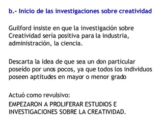 b.- Inicio de las investigaciones sobre creatividad Guilford insiste en que la investigación sobre Creatividad sería positiva para la industria, administración, la ciencia. Descarta la idea de que sea un don particular poseído por unos pocos, ya que todos los individuos poseen aptitudes en mayor o menor grado Actuó como revulsivo: EMPEZARON A PROLIFERAR ESTUDIOS E INVESTIGACIONES SOBRE LA CREATIVIDAD. 