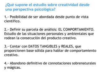 ¿Qué supone el estudio sobre creatividad desde una perspectiva psicológica? 1.- Posibilidad de ser abordada desde punto de vista científico. 2.- Definir su parcela de análisis: EL COMPORTAMIENTO. Estudio de las situaciones personales y ambientales que rodean la consecución del producto creativo. 3.- Contar con DATOS TANGIBLES y REALES, que proporcionen base sólida para hablar de comportamiento creativo. 4.- Abandono definitivo de connotaciones sobrenaturales y mágicas. 