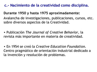 c.- Nacimiento de la creatividad como disciplina. Durante 1950 y hasta 1975 aproximadamente: Avalancha de investigaciones, publicaciones, cursos, etc. sobre diversos aspectos de la Creatividad. Publicación  The Journal of Creative Behavior , la revista más importante en materia de creatividad. En 1954 se creó la  Creative Education Foundation . Centro pragmático de orientación industrial dedicado a la invención y resolución de problemas. 