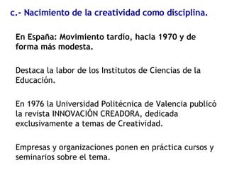 En España: Movimiento tardío, hacia 1970 y de forma más modesta. Destaca la labor de los Institutos de Ciencias de la Educación. En 1976 la Universidad Politécnica de Valencia publicó la revista INNOVACIÓN CREADORA, dedicada exclusivamente a temas de Creatividad. Empresas y organizaciones ponen en práctica cursos y seminarios sobre el tema. c.- Nacimiento de la creatividad como disciplina. 