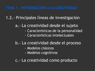 TEMA 1.- INTRODUCCIÓN A LA CREATIVIDAD 1.2.- Principales líneas de investigación a.- La creatividad desde el sujeto - Características de la personalidad - Características intelectuales b.- La creatividad desde el proceso - Modelos clásicos - Modelos cognitivos c.- La creatividad como producto 