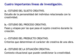 Cuatro importantes líneas de investigación. a.-  ESTUDIO DEL SUJETO CREATIVO.  Estudio de la personalidad del individuo relacionada con la creatividad. b.-  ESTUDIO DEL PROCESO CREATIVO. Fases y etapas por las que pasa el sujeto creativo durante la creación. c.-  ESTUDIO DEL PRODUCTO CREATIVO. Criterios que determinan el carácter de creativa de una obra. d.-  ESTUDIO DE LA SITUACIÓN CREATIVA.  Contexto situacional que puede condicionar la creatividad. 