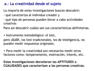 a.- La creatividad desde el sujeto La mayoría de estas investigaciones buscan  descubrir: qué caracteriza al individuo creador y qué tipo de personas pueden llevar a cabo actividades creativas Para así descubrir cuáles son sus características definitorias. Instrumento metodológico: el test,  pero ¡ OJO! , los test tradicionales, los de inteligencia, no pueden medir respuestas originales. Para medir la creatividad son necesarios medir otros factores como: temperamento, motivación, interés, etc. Estas investigaciones desvelaron las APTITUDES o CUALIDADES que caracterizan a las personas creativas. 