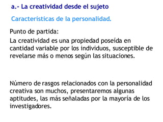 Características de la personalidad. Punto de partida:  La creatividad es una propiedad poseída en cantidad variable por los individuos, susceptible de revelarse más o menos según las situaciones. Número de rasgos relacionados con la personalidad creativa son muchos, presentaremos algunas aptitudes, las más señaladas por la mayoría de los investigadores. a.- La creatividad desde el sujeto 