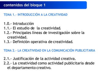 contenidos del bloque 1   TEMA 1.- INTRODUCCIÓN A LA CREATIVIDAD 1.0.- Introducción 1.1.- El estudio de  la creatividad. 1.2.- Principales líneas de investigación sobre la creatividad. 1.3.- Definición operativa de creatividad. TEMA 2.- LA CREATIVIDAD EN LA COMUNICACIÓN PUBLICITARIA 2.1.- Justificación de la actividad creativa. 2.2.- La creatividad como actividad publicitaria desde el departamento creativo. 