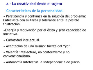 Persistencia y confianza en la solución del problema: Entusiasta con su tarea y tolerante ante la posible frustración. Energía y motivación por el éxito y gran capacidad de iniciativa. Curiosidad intelectual. Aceptación de uno mismo: fuerza del “yo”. Valentía intelectual, no conformismo y no convencionalismo. Autonomía intelectual e independencia de juicio. Características de la personalidad. a.- La creatividad desde el sujeto 