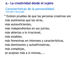 “  Existen pruebas de que las personas creativas son más autónomas que las otras,  más autosuficientes,  más independientes en sus juicios,  más abiertas a lo irracional,  más estables,  más femeninas en intereses y características,  más dominantes y autoafirmativas,  más complejas,  se aceptan más a sí mismas,... Características de la personalidad. TAYLOR Y HOLLAND a.- La creatividad desde el sujeto 