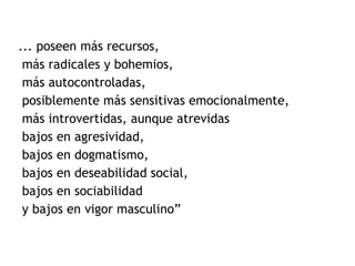... poseen más recursos,  más radicales y bohemios,  más autocontroladas, posiblemente más sensitivas emocionalmente, más introvertidas, aunque atrevidas bajos en agresividad, bajos en dogmatismo, bajos en deseabilidad social, bajos en sociabilidad y bajos en vigor masculino” 