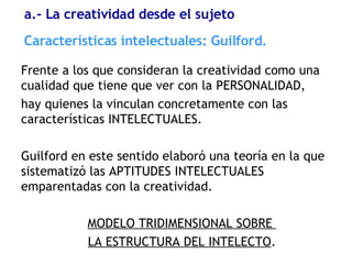 Frente a los que consideran la creatividad como una cualidad que tiene que ver con la PERSONALIDAD,  hay quienes la vinculan concretamente con las características INTELECTUALES. Guilford en este sentido elaboró una teoría en la que sistematizó las APTITUDES INTELECTUALES emparentadas con la creatividad. MODELO TRIDIMENSIONAL SOBRE  LA ESTRUCTURA DEL INTELECTO . Características  intelectuales: Guilford. a.- La creatividad desde el sujeto 
