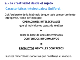 Guilford parte de la hipótesis de que todo comportamiento inteligente, viene definido por: OPERACIONES  INTELECTUALES que el individuo es capaz de realizar +   sobre la base de unos determinados CONTENIDOS  INFORMATIVOS = PRODUCTOS  MENTALES CONCRETOS Las tres dimensiones sobre las que construye el modelo. Características  intelectuales: Guilford. a.- La creatividad desde el sujeto 