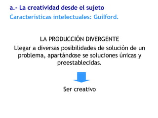 LA PRODUCCIÓN DIVERGENTE Llegar a diversas posibilidades de solución de un problema, apartándose se soluciones únicas y preestablecidas. Ser creativo Características  intelectuales: Guilford. a.- La creatividad desde el sujeto 