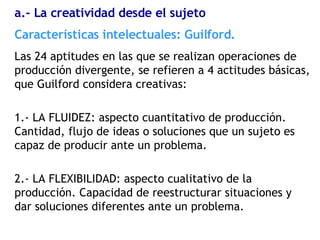 Las 24 aptitudes en las que se realizan operaciones de producción divergente, se refieren a 4 actitudes básicas, que Guilford considera creativas: 1.- LA FLUIDEZ: aspecto cuantitativo de producción. Cantidad, flujo de ideas o soluciones que un sujeto es capaz de producir ante un problema. 2.- LA FLEXIBILIDAD: aspecto cualitativo de la producción. Capacidad de reestructurar situaciones y dar soluciones diferentes ante un problema. Características  intelectuales: Guilford. a.- La creatividad desde el sujeto 