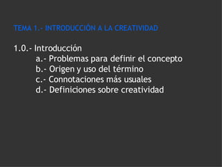 TEMA 1.- INTRODUCCIÓN A LA CREATIVIDAD 1.0.- Introducción a.- Problemas para definir el concepto  b.- Origen y uso del término c.- Connotaciones más usuales d.- Definiciones sobre creatividad 
