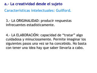 3.- LA ORIGINALIDAD: producir respuestas infrecuentes estadísticamente. 4.- LA ELABORACIÓN: capacidad de “tratar” algo cuidadosa y minuciosamente. Permite imaginar los siguientes pasos una vez se ha concebido. No basta con tener una idea hay que saber llevarla a cabo. Características  intelectuales: Guilford. a.- La creatividad desde el sujeto 