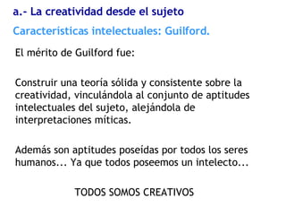 El mérito de Guilford fue: Construir una teoría sólida y consistente sobre la creatividad, vinculándola al conjunto de aptitudes intelectuales del sujeto, alejándola de interpretaciones míticas. Además son aptitudes poseídas por todos los seres humanos... Ya que todos poseemos un intelecto... TODOS SOMOS CREATIVOS Características  intelectuales: Guilford. a.- La creatividad desde el sujeto 