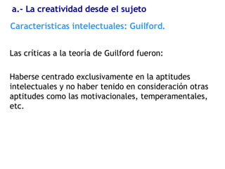 Las críticas a la teoría de Guilford fueron: Haberse centrado exclusivamente en la aptitudes intelectuales y no haber tenido en consideración otras aptitudes como las motivacionales, temperamentales, etc. Características  intelectuales: Guilford. a.- La creatividad desde el sujeto 