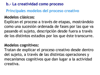 Principales modelos del proceso creativo Modelos clásicos:  Explican el proceso a través de etapas, mostrándolo como una sucesión ordenada de fases por las que va pasando el sujeto, descripción desde fuera a través de los distintos estadios por los que éste transcurre. Modelos cognitivos: Tratan de explicar el proceso creativo desde dentro del sujeto, a través de las distintas operaciones y mecanismos cognitivos que dan lugar a la actividad creativa. b.- La creatividad como proceso 