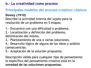 Dewey (1910) Describe la actividad interna del sujeto para la resolución de un problema en 5 etapas:  1.- Encuentro con una dificultad o problema. 2.- Localización y definición del problema, delimitación del mismo. 3.- Planteamiento de una o varias soluciones. 4.- Desarrollo lógico de alguna de las ideas y análisis consecuencias. 5.- Aceptación de la solución propuesta. Descripción válida para cualquier tipo de pensamiento lo específico del pensamiento creativo está en la  novedad de las soluciones propuestas. Principales modelos del proceso creativo: clásicos b.- La creatividad como proceso 