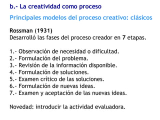 Rossman  ( 1931) Desarrolló las fases del proceso creador en  7  etapas. 1.- Observación de necesidad o dificultad. 2.- Formulación del problema. 3.- Revisión de la información disponible. 4.- Formulación de soluciones. 5.- Examen crítico de las soluciones. 6.- Formulación de nuevas ideas. 7.- Examen y aceptación de las nuevas ideas. Novedad: introducir la actividad evaluadora. Principales modelos del proceso creativo: clásicos b.- La creatividad como proceso 