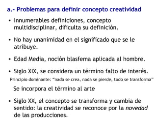 a.- Problemas para definir concepto creatividad Innumerables definiciones, concepto multidisciplinar, dificulta su definición. No hay unanimidad en el significado que se le atribuye. Edad Media, noción blasfema aplicada al hombre. Siglo XIX, se considera un término falto de interés. Principio dominante: “nada se crea, nada se pierde, todo se transforma” Se incorpora el término al arte Siglo XX, el concepto se transforma y cambia de sentido: la creatividad se reconoce por la  novedad  de las producciones. 
