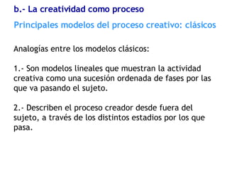 Analogías entre los modelos clásicos: 1.- Son modelos lineales que muestran la actividad creativa como una sucesión ordenada de fases por las que va pasando el sujeto. 2.- Describen el proceso creador desde fuera del sujeto, a través de los distintos estadios por los que pasa. Principales modelos del proceso creativo: clásicos b.- La creatividad como proceso 