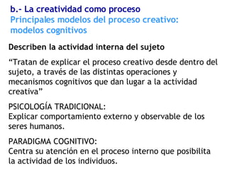 Describen la actividad interna del sujeto “ Tratan de explicar el proceso creativo desde dentro del sujeto, a través de las distintas operaciones y mecanismos cognitivos que dan lugar a la actividad creativa” PSICOLOGÍA TRADICIONAL:  Explicar comportamiento externo y observable de los seres humanos. PARADIGMA COGNITIVO:  Centra su atención en el proceso interno que posibilita la actividad de los individuos. Principales modelos del proceso creativo: modelos cognitivos b.- La creatividad como proceso 
