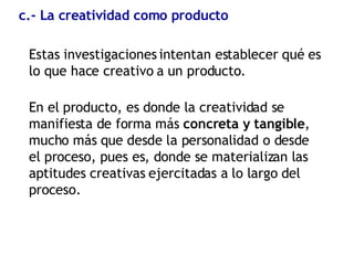 c.- La creatividad como producto Estas investigaciones intentan establecer qué es lo que hace creativo a un producto. En el producto, es donde la creatividad se manifiesta de forma más  concreta y tangible , mucho más que desde la personalidad o desde el proceso, pues es, donde se materializan las aptitudes creativas ejercitadas a lo largo del proceso. 