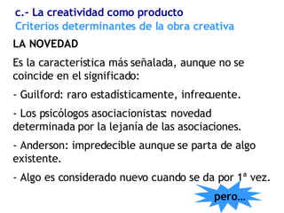 Criterios determinantes de la obra creativa LA NOVEDAD Es la característica más señalada, aunque no se coincide en el significado: - Guilford: raro estadísticamente, infrecuente. - Los psicólogos asociacionistas: novedad determinada por la lejanía de las asociaciones . - Anderson: impredecible aunque se parta de algo existente . - Algo es considerado nuevo cuando se da por 1ª vez. c.- La creatividad como producto pero… 
