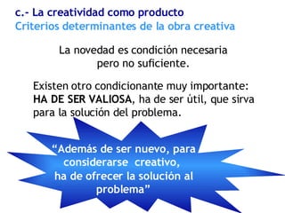 La novedad es condición necesaria  pero no suficiente.  Existen otro condicionante muy importante: HA DE SER VALIOSA , ha de ser útil, que sirva para la solución del problema. Criterios determinantes de la obra creativa  c.- La creatividad como producto “ Además de ser nuevo, para considerarse  creativo,  ha de ofrecer la solución al problema” 