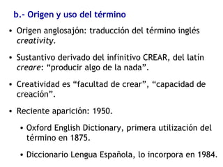 b.- Origen y uso del término Origen anglosajón: traducción del término inglés  creativity . Sustantivo derivado del infinitivo CREAR, del latín  creare : “producir algo de la nada”. Creatividad es “facultad de crear”, “capacidad de creación”. Reciente aparición: 1950. Oxford English Dictionary, primera utilización del término en 1875. Diccionario Lengua Española, lo incorpora en 1984. 