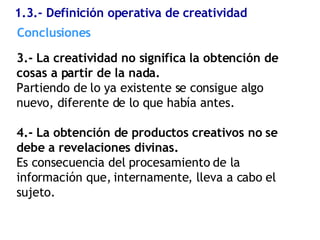 1.3.- Definición operativa de creatividad 3.- La creatividad no significa la obtención de cosas a partir de la nada. Partiendo de lo ya existente se consigue algo nuevo, diferente de lo que había antes. 4.- La obtención de productos creativos no se debe a revelaciones divinas. Es consecuencia del procesamiento de la información que, internamente, lleva a cabo el sujeto. Conclusiones  