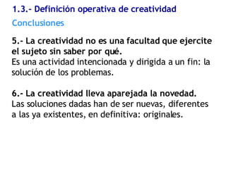 1.3.- Definición operativa de creatividad  5.- La creatividad no es una facultad que ejercite el sujeto sin saber por qué. Es una actividad intencionada y dirigida a un fin: la solución de los problemas. 6.- La creatividad lleva aparejada la novedad. Las soluciones dadas han de ser nuevas, diferentes a las ya existentes, en definitiva: originales. Conclusiones  