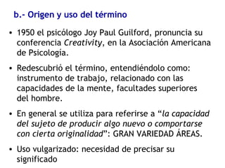 b.- Origen y uso del término 1950 el psicólogo Joy Paul Guilford, pronuncia su conferencia  Creativity , en la Asociación Americana de Psicología. Redescubrió el término, entendiéndolo como: instrumento de trabajo, relacionado con las capacidades de la mente, facultades superiores del hombre.  En general se utiliza para referirse a “ la capacidad del sujeto de producir algo nuevo o comportarse con cierta originalidad ”: GRAN VARIEDAD ÁREAS. Uso vulgarizado: necesidad de precisar su significado 
