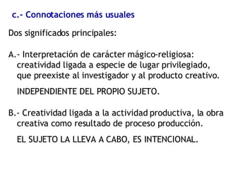 c.- Connotaciones más usuales Dos significados principales: A.- Interpretación de carácter mágico-religiosa: creatividad ligada a especie de lugar privilegiado,  que preexiste al investigador y al producto creativo. INDEPENDIENTE DEL PROPIO SUJETO. B.- Creatividad ligada a la actividad productiva, la obra creativa como resultado de proceso producción. EL SUJETO LA LLEVA A CABO, ES INTENCIONAL. 