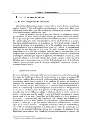 1
El concepto cristiano de persona
I. EL CONCEPTO DE PERSONA
1. La nueva antropovisión del cristianismo
El cristianismo trajo consigo una nueva cosmovisión: se concibe de nuevo modo lo que
es el ser humano, A Dios y el mundo. La propia persona se concibe como digna, como
radicalmente distinta a las cosas, a los demás como prójimos, como hermanos, al mundo
como creación amorosa y a Dios como Padre.
Uno de los principales hitos de la aportación cristiana a la antropología consiste,
por un lado, en una nueva concepción del ser humano, que será concebido como persona.
De ahí que mejor que hablar de humanismo cristiano habría que hablar de personalismo.
En segundo lugar, surge como tal el concepto de persona en el contexto de la teología.
Teología y antropología cristiana son inseparables. Sin este referente cristiano fontanal, el
concepto de persona no se entendería (y no se ha entendido), como lo prueba una
modernidad que ha reducido el estudio de la persona a mera egología y la posmodernidad
que aboga por una disolución de lo personal. De hecho, creemos que no ha habido
especulación sobre el concepto de persona fuera del contexto judeo-cristiano (con la
excepción de la filosofía árabe en Al-Ándalus).En este artículo, nosotros nos situaremos en
la descripción fenomenológica de quién es la persona y ponderaremos los datos que, sobre
la persona, ofrece la cosmovisión cristiana, pero situados siempre en una perspectiva
filosófica (que, evidentemente, tiene como telón de fondo, la aportación de la teología).
Además, iremos mostrando como la propuesta antropológica amigoniana coincide y
apunta en el mismo sentido.
1.1. Dignidad de la persona
La cosmovisión judeo-cristiana aporta la idea, razonable pero no estrictamente racional, de
la creación del hombre como Imago Dei, como creación a su imagen y semejanza. El
hecho de ser creado por Dios es lo que le confiere una radical dignidad. Su realidad ya no
es meramente natural sino sobre-natural. Y ser creado en dos sentidos: ser llamado a la
existencia y ser llamado a ser 'esta persona concreta'. Desde este momento la persona ya no
será una 'cosa' más, un qué, sino un quién. Es la clave que marca la diferencia entre el
ámbito de lo impersonal y el ámbito de lo personal. Reiteradamente Luis Amigó se refiere
en sus obras a este hecho capital de la persona como Imago Dei, que se traduce en su
capacidad para el amor: “El amor: ved aquí el móvil que impulsa al hombre en todos sus
actos (…) porque parar amar fue creado y el amor es la función necesaria de su corazón,
que no puede vivir sin amar. Porque Dios, que le hizo imagen viva de su hermosura y
perfecciones (...) quiso que participase de su misma vida”1
. Por otra parte, todo lo creado
está orientado al servicio del ser humano. Así lo declara Santo Tomás en la Summa contra
Gentiles al afirmar que “lo que tiene dominio sobre su acto, es libre al actuar. Y libre es
aquel que es causa de sí mismo (...) Luego toda otra creatura está sujeta a servidumbre y
sólo es libre la naturaleza intelectual. (...) Entre todas las partes del universo, las más
nobles son las creaturas intelectuales, porque más se acercan a la semejanza divina.
Luego la divina providencia tiene cuidado de los seres intelectuales por sí mismos, y de
1
Amigo, L: Obras completas. BAC, Madrid, 1986, 331, p.126.
 