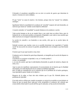 Criticando al causalismo ejemplifica con un error en acción de guerra que determina la
muerte o lesiones de varios soldados.


El que "yerra" no causa la muerte o las lesiones, porque éstas las "causan" los soldados
enemigos.

Igualmente limita la causalidad de la conducta de "concebir" respecto de la de homicidio, en
razón de que tienen un "sentido social (objetivo) diferente".

A nuestro entender, la "causalidad" no puede limitarse en la conducta o acción.

Toda acción humana se da en un mundo físico y por ende tiene un efecto físico, pero la
limitación de su relevancia jurídica corresponde al legislador y por ende es una cuestión que
debe resolverse al averiguar la tipicidad de la acción:

La acción de concebir a un homicida es una acción, sólo que no es acción típica de
homicidio.-

Schmidt reconoce que muchas veces no es posible determinar con seguridad el "sentido
social" de una acción sin conocer lo querido, ejemplificando con un disparo cuya bala hiende
al aire.

Creemos que lo que aquí sucede es muy claro:

Cualquiera sea la voluntad de quien haya disparado, es innegable que la acción de disparar es
una acción;
el problema es averiguar su tipicidad, o sea, su "sentido jurídico";
si está o no prohibida,
y, en caso de estarlo, qué tipo la individualiza (homicidio en grado de tentativa, disparo de
arma, etc.)

Aquí se pone de manifiesto expresamente el reconocimiento de la función que la finalidad
desempeña en la individualización de la conducta prohibida (tipicidad)
pero se halla en contradicción con la solución que da al problema de la lesión quirúrgica,
cuya tipicidad la quiere fundar en lo objetivo.-

Respecto de la culpa, se hace aún más evidente que lo que Eb. Schmidt plantea son
problemas de tipicidad.

Con toda razón se afirma que cuando un pasajero se arroja de un autobús en movimiento en
forma tal que no pueda hacer nada por evitar atropellarlo el conductor del vehículo que
avanza detrás observando la acción del bus que le antecede, no hay acción de homicidio.


                                                                                        100
 